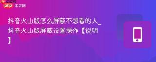 抖音火山版怎么屏蔽不想看的人_抖音火山版屏蔽设置操作【说明】