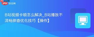 B站视频卡顿怎么解决_B站播放不流畅排查优化技巧【操作】
