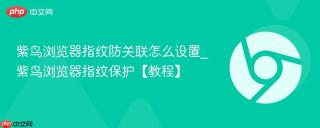 紫鸟浏览器指纹防关联怎么设置_紫鸟浏览器指纹保护【教程】