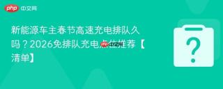 新能源车主春节高速充电排队久吗?2026免排队充电点位推荐【清单】