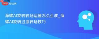 海螺AI旋转转场运镜怎么生成_海螺AI旋转过渡转场技巧