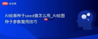 ai绘画种子seed值怎么用_ai绘图种子参数复用技巧