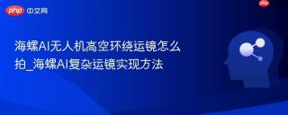 海螺AI无人机高空环绕运镜怎么拍_海螺AI复杂运镜实现方法