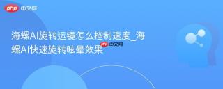 海螺AI旋转运镜怎么控制速度_海螺AI快速旋转眩晕效果