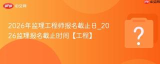 2026年监理工程师报名截止日_2026监理报名截止时间【工程】