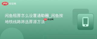 闲鱼租房怎么设置通勤圈_闲鱼按地铁线路筛选房源方法