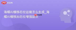 海螺AI横移后拉运镜怎么生成_海螺AI横移加后拉增强层次
