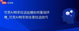 可灵AI特写拉远运镜如何展现环境_可灵AI特写到全景拉远技巧