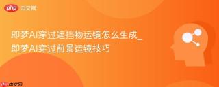 即梦AI穿过遮挡物运镜怎么生成_即梦AI穿过前景运镜技巧