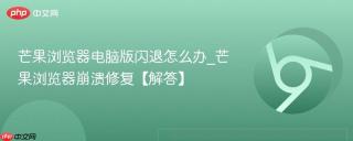 芒果浏览器电脑版闪退怎么办_芒果浏览器崩溃修复【解答】