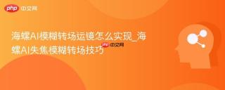 海螺AI模糊转场运镜怎么实现_海螺AI失焦模糊转场技巧