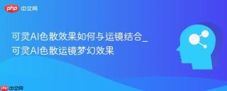 可灵AI色散效果如何与运镜结合_可灵AI色散运镜梦幻效果
