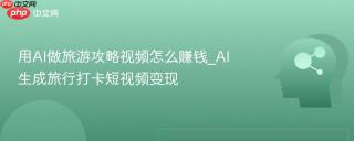 用AI做旅游攻略视频怎么赚钱_AI生成旅行打卡短视频变现