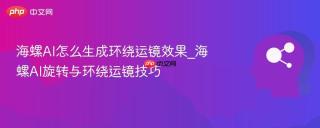 海螺AI怎么生成环绕运镜效果_海螺AI旋转与环绕运镜技巧