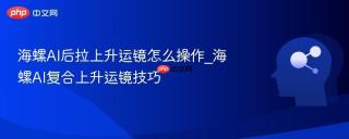 海螺AI后拉上升运镜怎么操作_海螺AI复合上升运镜技巧