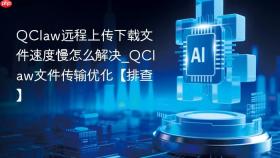 QClaw远程上传下载文件速度慢怎么解决_QClaw文件传输优化【排查】