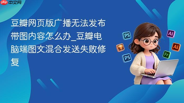 豆瓣网页版广播无法发布带图内容怎么办_豆瓣电脑端图文混合发送失败修复