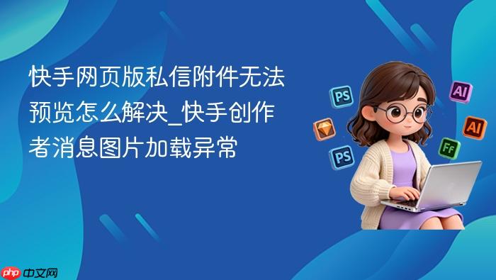 快手网页版私信附件无法预览怎么解决_快手创作者消息图片加载异常