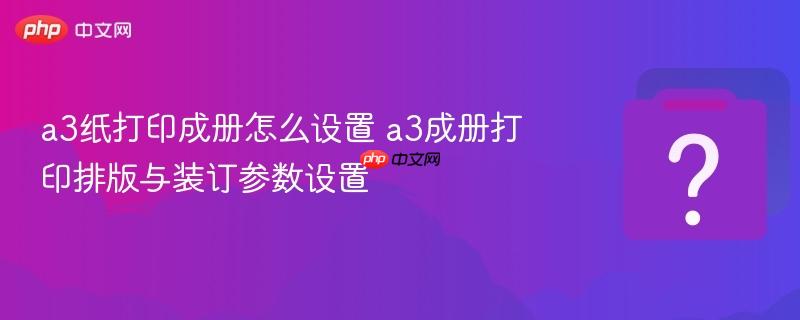 a3纸打印成册怎么设置 a3成册打印排版与装订参数设置