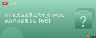 打印机怎么设置a5尺寸_打印机a5纸张尺寸设置方法【教程】