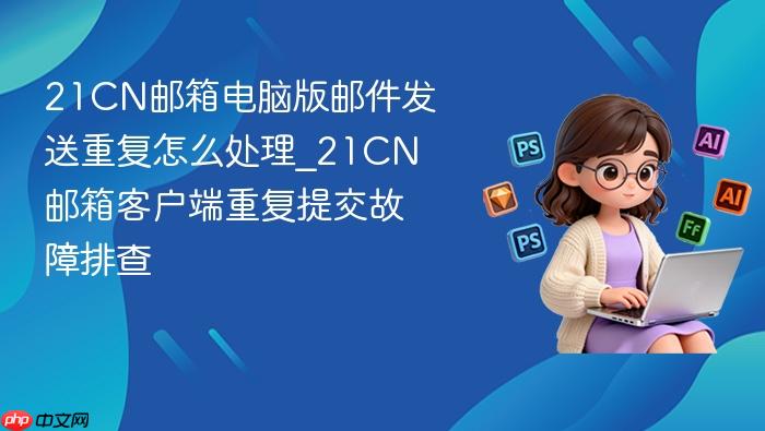 21cn邮箱电脑版邮件发送重复怎么处理_21cn邮箱客户端重复提交故障排查