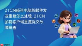 21cn邮箱电脑版邮件发送重复怎么处理_21cn邮箱客户端重复提交故障排查