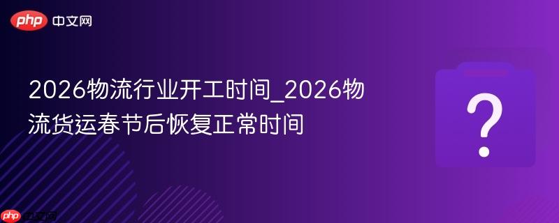2026物流行业开工时间_2026物流货运春节后恢复正常时间