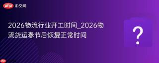 2026物流行业开工时间_2026物流货运春节后恢复正常时间