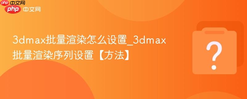 3dmax批量渲染怎么设置_3dmax批量渲染序列设置【方法】