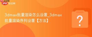 3dmax批量渲染怎么设置_3dmax批量渲染序列设置【方法】