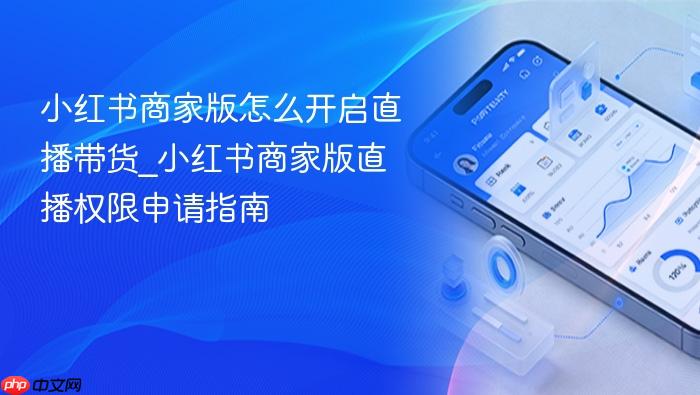 小红书商家版怎么开启直播带货_小红书商家版直播权限申请指南