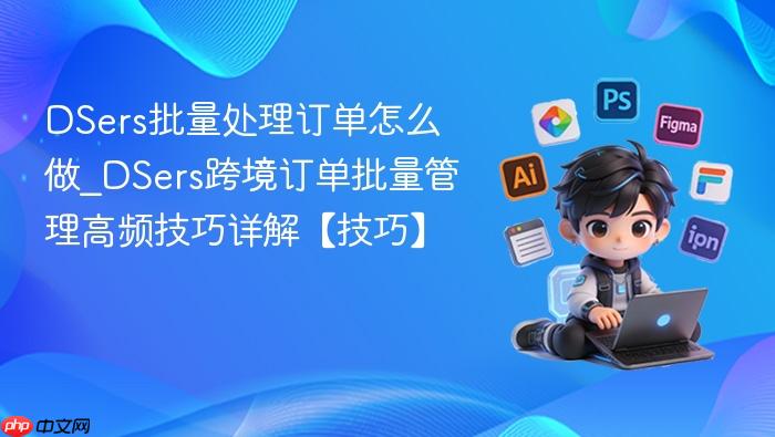 dsers批量处理订单怎么做_dsers跨境订单批量管理高频技巧详解【技巧】