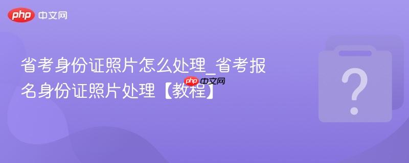 省考身份证照片怎么处理_省考报名身份证照片处理【教程】