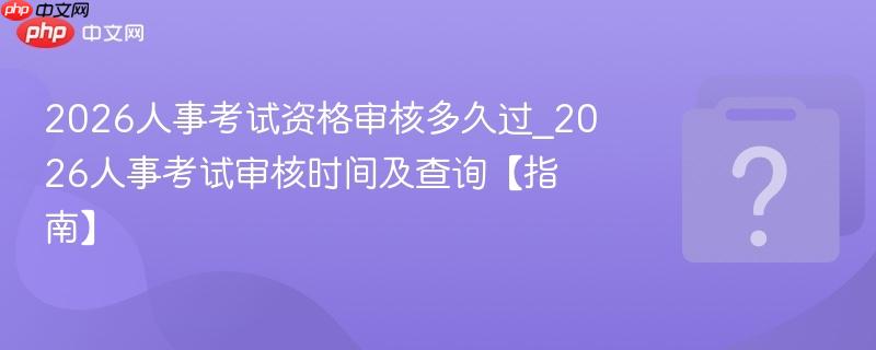 2026人事考试资格审核多久过_2026人事考试审核时间及查询【指南】