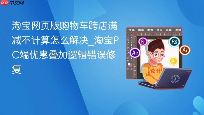 淘宝网页版购物车跨店满减不计算怎么解决_淘宝pc端优惠叠加逻辑错误修复
