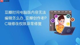 豆瓣时间电脑版内容无法编辑怎么办_豆瓣创作者pc端修改权限异常修复