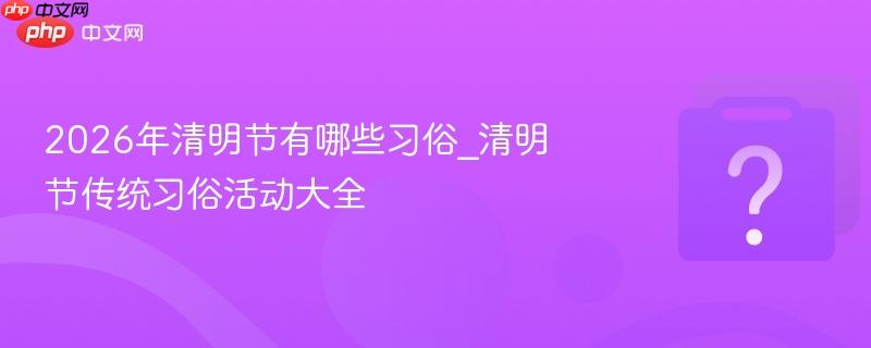 2026年清明节有哪些习俗_清明节传统习俗活动大全