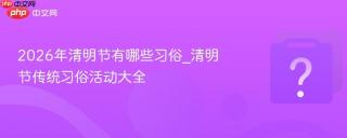 2026年清明节有哪些习俗_清明节传统习俗活动大全