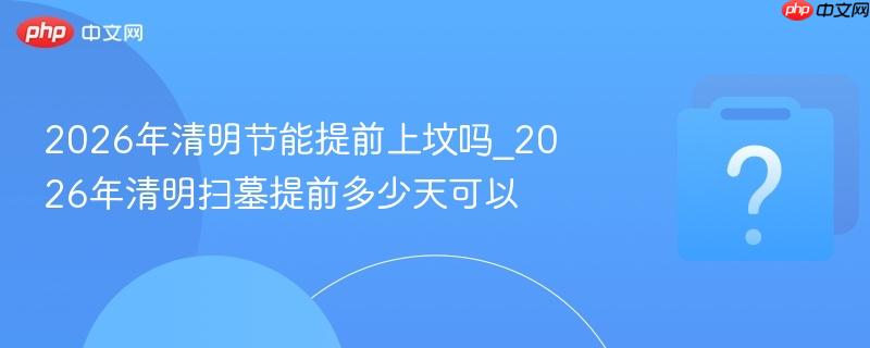 2026年清明节能提前上坟吗_2026年清明扫墓提前多少天可以