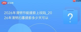 2026年清明节能提前上坟吗_2026年清明扫墓提前多少天可以