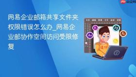 网易企业邮箱共享文件夹权限错误怎么办_网易企业邮协作空间访问受限修复