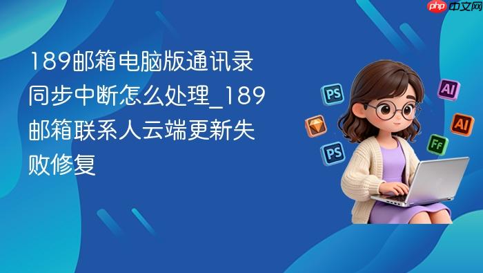 189邮箱电脑版通讯录同步中断怎么处理_189邮箱联系人云端更新失败修复