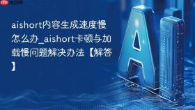 aishort内容生成速度慢怎么办_aishort卡顿与加载慢问题解决办法【解答】