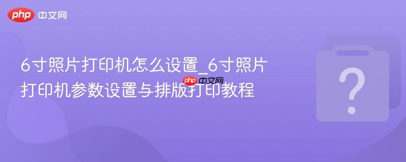6寸照片打印机怎么设置_6寸照片打印机参数设置与排版打印教程