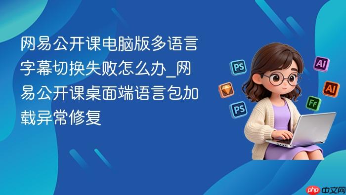 网易公开课电脑版多语言字幕切换失败怎么办_网易公开课桌面端语言包加载异常修复