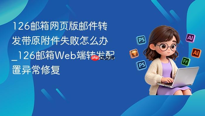126邮箱网页版邮件转发带原附件失败怎么办_126邮箱web端转发配置异常修复