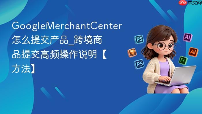 googlemerchantcenter怎么提交产品_googlemerchantcenter跨境商品提交高频操作说明【方法】