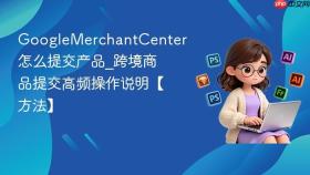googlemerchantcenter怎么提交产品_googlemerchantcenter跨境商品提交高频操作说明【方法】