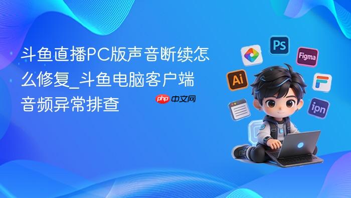 斗鱼直播pc版声音断续怎么修复_斗鱼电脑客户端音频异常排查