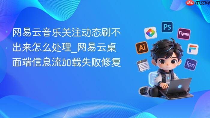 网易云音乐关注动态刷不出来怎么处理_网易云桌面端信息流加载失败修复